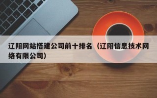 沅江辽阳网站搭建公司前十排名（辽阳信息技术网络有限公司）