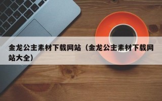 沅江金龙公主素材下载网站（金龙公主素材下载网站大全）
