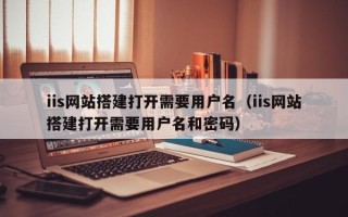 沅江iis网站搭建打开需要用户名（iis网站搭建打开需要用户名和密码）