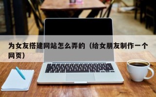 沅江为女友搭建网站怎么弄的（给女朋友制作一个网页）