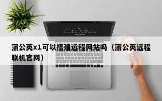 沅江蒲公英x1可以搭建远程网站吗（蒲公英远程联机官网）