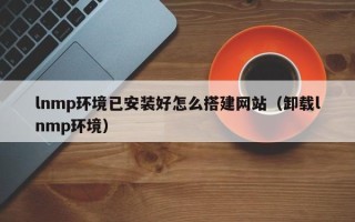 沅江lnmp环境已安装好怎么搭建网站（卸载lnmp环境）